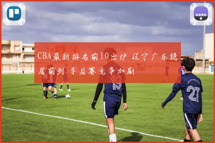 CBA最新排名前10出炉 辽宁广东稳居前列 季后赛竞争加剧