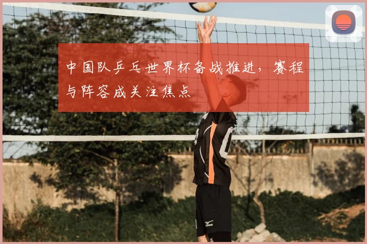 中国队乒乓世界杯备战推进,赛程与阵容成关注焦点