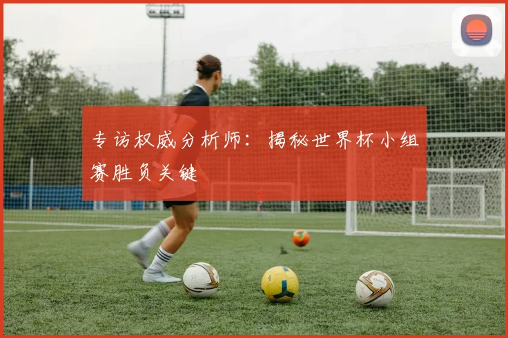 专访权威分析师:揭秘世界杯小组赛胜负关键
