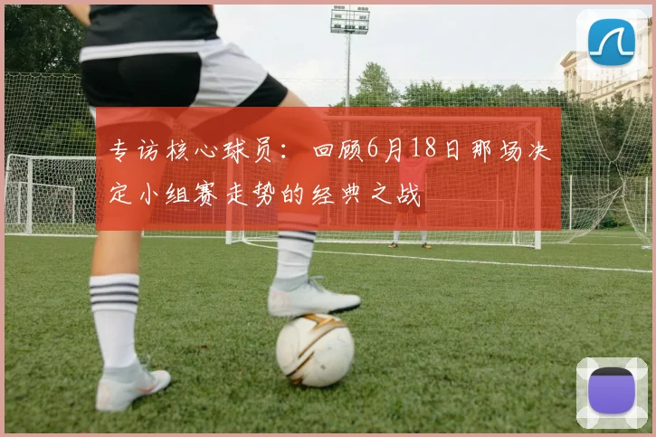 专访核心球员:回顾6月18日那场决定小组赛走势的经典之战