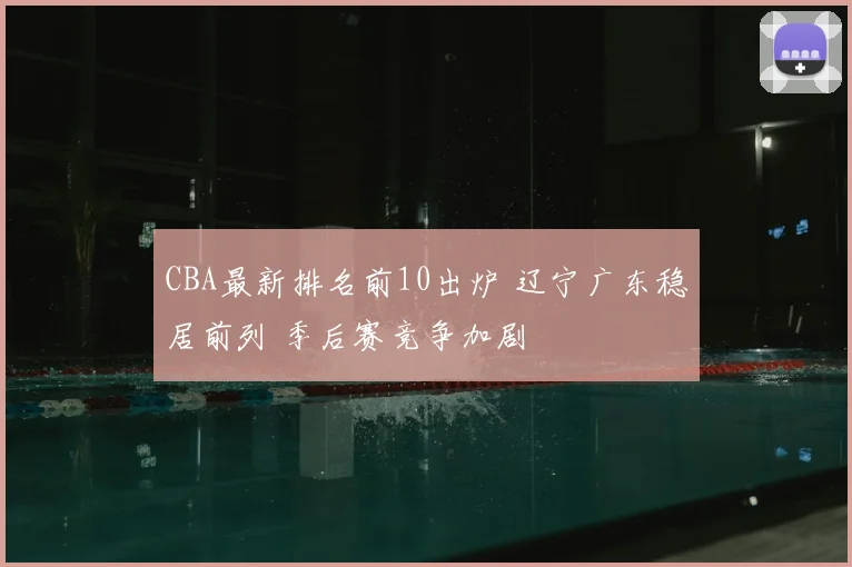 CBA最新排名前10出炉 辽宁广东稳居前列 季后赛竞争加剧