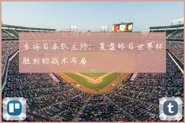 专访日本队主帅:复盘昨日世界杯胜利的战术布局