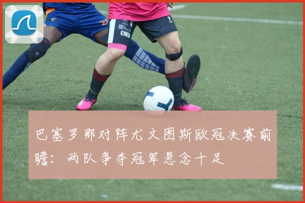 巴塞罗那对阵尤文图斯欧冠决赛前瞻:两队争夺冠军悬念十足