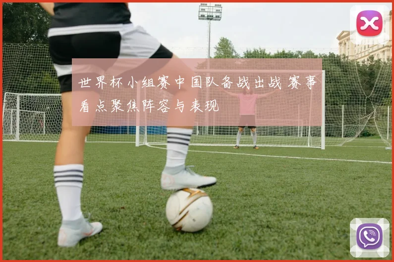 世界杯小组赛中国队备战出战 赛事看点聚焦阵容与表现