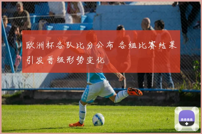 欧洲杯各队比分公布 各组比赛结果引发晋级形势变化