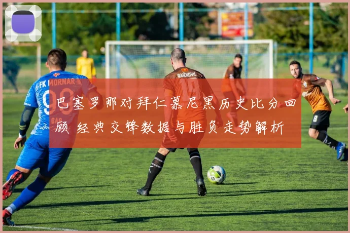巴塞罗那对拜仁慕尼黑历史比分回顾 经典交锋数据与胜负走势解析
