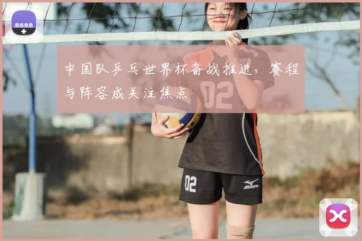 中国队乒乓世界杯备战推进,赛程与阵容成关注焦点