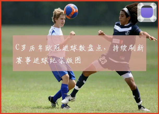 C罗历年欧冠进球数盘点，持续刷新赛事进球纪录版图