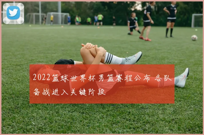 2022篮球世界杯男篮赛程公布 各队备战进入关键阶段