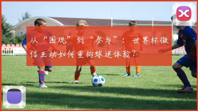 从“围观”到“参与”：世界杯微信互动如何重构球迷体验？