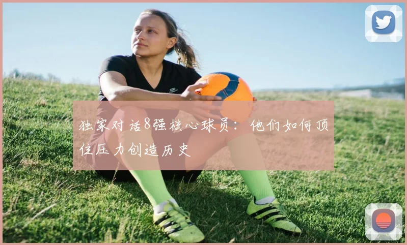 独家对话8强核心球员:他们如何顶住压力创造历史