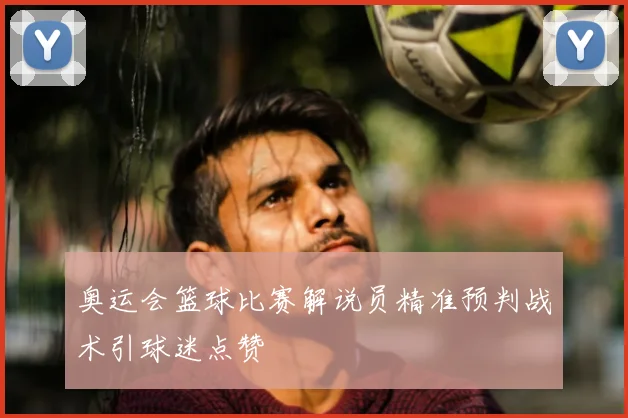 奥运会篮球比赛解说员精准预判战术引球迷点赞