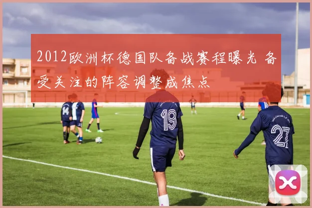 2012欧洲杯德国队备战赛程曝光 备受关注的阵容调整成焦点