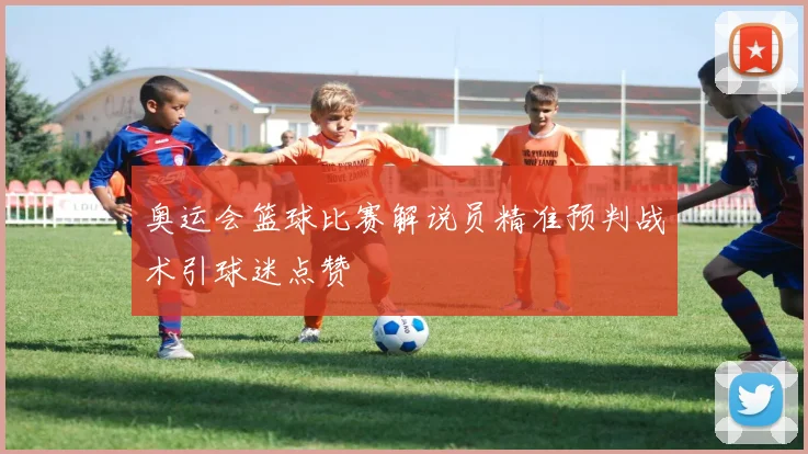 奥运会篮球比赛解说员精准预判战术引球迷点赞
