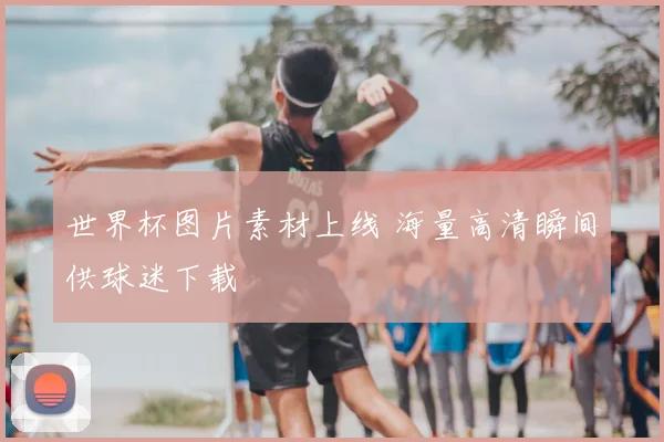 世界杯图片素材上线 海量高清瞬间供球迷下载