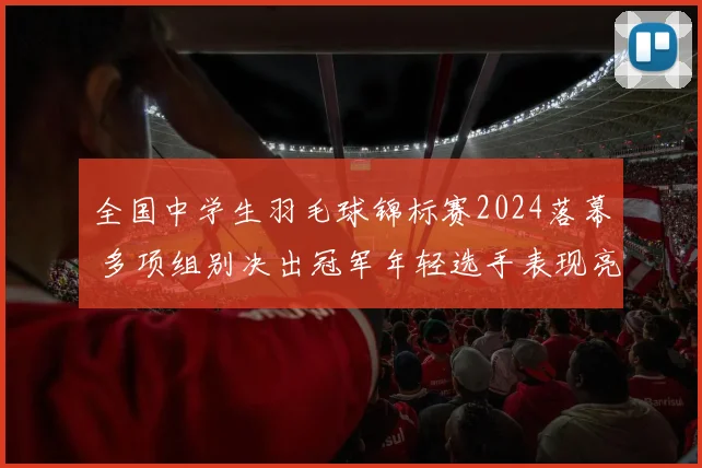 全国中学生羽毛球锦标赛2024落幕 多项组别决出冠军年轻选手表现亮眼