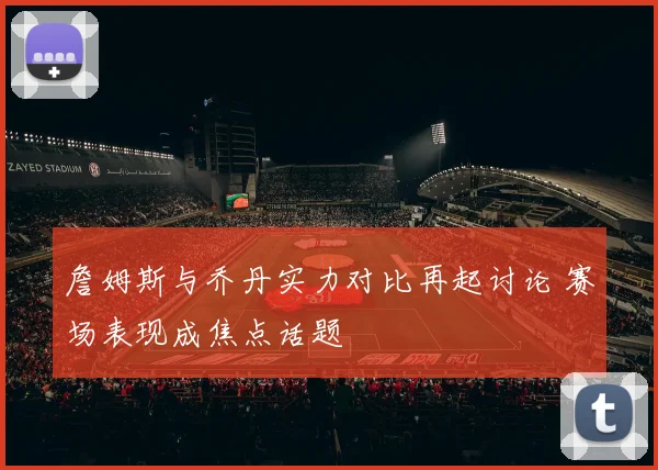 詹姆斯与乔丹实力对比再起讨论 赛场表现成焦点话题