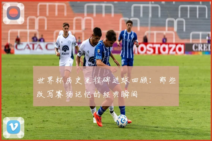 世界杯历史里程碑进球回顾：那些改写赛场记忆的经典瞬间