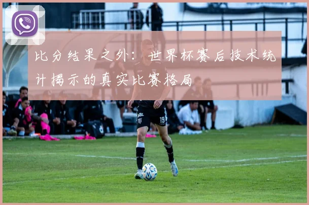 比分结果之外：世界杯赛后技术统计揭示的真实比赛格局