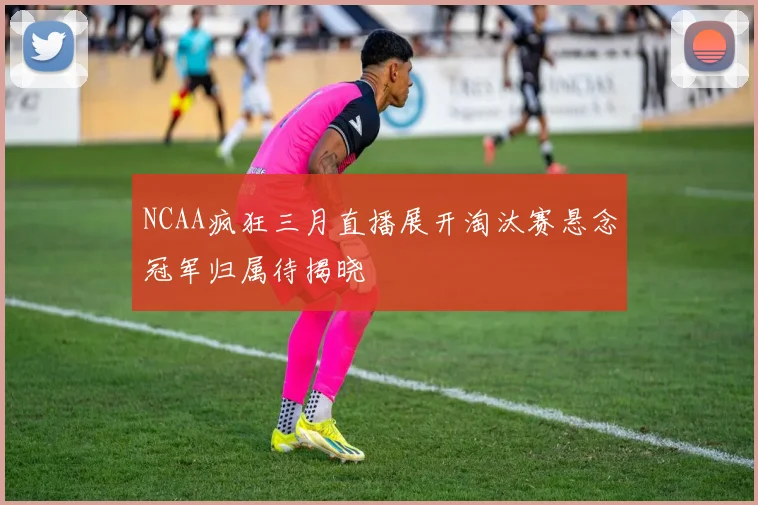 NCAA疯狂三月直播展开淘汰赛悬念冠军归属待揭晓