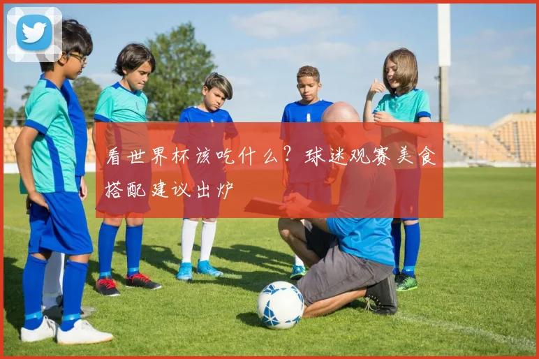 看世界杯该吃什么？球迷观赛美食搭配建议出炉